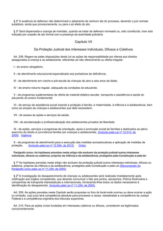 § 2º A ausência do defensor não determinará o adiamento de nenhum ato do processo, devendo o juiz nomear
substituto, ainda que provisoriamente, ou para o só efeito do ato.
§ 3º Será dispensada a outorga de mandato, quando se tratar de defensor nomeado ou, sido constituído, tiver sido
indicado por ocasião de ato formal com a presença da autoridade judiciária.
Capítulo VII
Da Proteção Judicial dos Interesses Individuais, Difusos e Coletivos
Art. 208. Regem-se pelas disposições desta Lei as ações de responsabilidade por ofensa aos direitos
assegurados à criança e ao adolescente, referentes ao não oferecimento ou oferta irregular:
I - do ensino obrigatório;
II - de atendimento educacional especializado aos portadores de deficiência;
III - de atendimento em creche e pré-escola às crianças de zero a seis anos de idade;
IV - de ensino noturno regular, adequado às condições do educando;
V - de programas suplementares de oferta de material didático-escolar, transporte e assistência à saúde do
educando do ensino fundamental;
VI - de serviço de assistência social visando à proteção à família, à maternidade, à infância e à adolescência, bem
como ao amparo às crianças e adolescentes que dele necessitem;
VII - de acesso às ações e serviços de saúde;
VIII - de escolarização e profissionalização dos adolescentes privados de liberdade.
IX - de ações, serviços e programas de orientação, apoio e promoção social de famílias e destinados ao pleno
exercício do direito à convivência familiar por crianças e adolescentes. (Incluído pela Lei nº 12.010, de
2009) Vigência
X - de programas de atendimento para a execução das medidas socioeducativas e aplicação de medidas de
proteção. (Incluído pela Lei nº 12.594, de 2012) (Vide)
Parágrafo único. As hipóteses previstas neste artigo não excluem da proteção judicial outros interesses
individuais, difusos ou coletivos, próprios da infância e da adolescência, protegidos pela Constituição e pela lei.
§ 1o As hipóteses previstas neste artigo não excluem da proteção judicial outros interesses individuais, difusos ou
coletivos, próprios da infância e da adolescência, protegidos pela Constituição e pela Lei.(Renumerado do
Parágrafo único pela Lei nº 11.259, de 2005)
§ 2o A investigação do desaparecimento de crianças ou adolescentes será realizada imediatamente após
notificação aos órgãos competentes, que deverão comunicar o fato aos portos, aeroportos, Polícia Rodoviária e
companhias de transporte interestaduais e internacionais, fornecendo-lhes todos os dados necessários à
identificação do desaparecido. (Incluído pela Lei nº 11.259, de 2005)
Art. 209. As ações previstas neste Capítulo serão propostas no foro do local onde ocorreu ou deva ocorrer a ação
ou omissão, cujo juízo terá competência absoluta para processar a causa, ressalvadas a competência da Justiça
Federal e a competência originária dos tribunais superiores.
Art. 210. Para as ações cíveis fundadas em interesses coletivos ou difusos, consideram-se legitimados
concorrentemente:
 