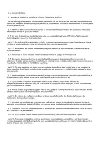 I - o Ministério Público;
II - a União, os estados, os municípios, o Distrito Federal e os territórios;
III - as associações legalmente constituídas há pelo menos um ano e que incluam entre seus fins institucionais a
defesa dos interesses e direitos protegidos por esta Lei, dispensada a autorização da assembléia, se houver prévia
autorização estatutária.
§ 1º Admitir-se-á litisconsórcio facultativo entre os Ministérios Públicos da União e dos estados na defesa dos
interesses e direitos de que cuida esta Lei.
§ 2º Em caso de desistência ou abandono da ação por associação legitimada, o Ministério Público ou outro
legitimado poderá assumir a titularidade ativa.
Art. 211. Os órgãos públicos legitimados poderão tomar dos interessados compromisso de ajustamento de sua
conduta às exigências legais, o qual terá eficácia de título executivo extrajudicial.
Art. 212. Para defesa dos direitos e interesses protegidos por esta Lei, são admissíveis todas as espécies de
ações pertinentes.
§ 1º Aplicam-se às ações previstas neste Capítulo as normas do Código de Processo Civil.
§ 2º Contra atos ilegais ou abusivos de autoridade pública ou agente de pessoa jurídica no exercício de
atribuições do poder público, que lesem direito líquido e certo previsto nesta Lei, caberá ação mandamental, que se
regerá pelas normas da lei do mandado de segurança.
Art. 213. Na ação que tenha por objeto o cumprimento de obrigação de fazer ou não fazer, o juiz concederá a
tutela específica da obrigação ou determinará providências que assegurem o resultado prático equivalente ao do
adimplemento.
§ 1º Sendo relevante o fundamento da demanda e havendo justificado receio de ineficácia do provimento final, é
lícito ao juiz conceder a tutela liminarmente ou após justificação prévia, citando o réu.
§ 2º O juiz poderá, na hipótese do parágrafo anterior ou na sentença, impor multa diária ao réu,
independentemente de pedido do autor, se for suficiente ou compatível com a obrigação, fixando prazo razoável
para o cumprimento do preceito.
§ 3º A multa só será exigível do réu após o trânsito em julgado da sentença favorável ao autor, mas será devida
desde o dia em que se houver configurado o descumprimento.
Art. 214. Os valores das multas reverterão ao fundo gerido pelo Conselho dos Direitos da Criança e do
Adolescente do respectivo município.
§ 1º As multas não recolhidas até trinta dias após o trânsito em julgado da decisão serão exigidas através de
execução promovida pelo Ministério Público, nos mesmos autos, facultada igual iniciativa aos demais legitimados.
§ 2º Enquanto o fundo não for regulamentado, o dinheiro ficará depositado em estabelecimento oficial de crédito,
em conta com correção monetária.
Art. 215. O juiz poderá conferir efeito suspensivo aos recursos, para evitar dano irreparável à parte.
Art. 216. Transitada em julgado a sentença que impuser condenação ao poder público, o juiz determinará a
remessa de peças à autoridade competente, para apuração da responsabilidade civil e administrativa do agente a
que se atribua a ação ou omissão.
 