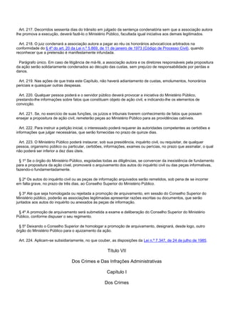 Art. 217. Decorridos sessenta dias do trânsito em julgado da sentença condenatória sem que a associação autora
lhe promova a execução, deverá fazê-lo o Ministério Público, facultada igual iniciativa aos demais legitimados.
Art. 218. O juiz condenará a associação autora a pagar ao réu os honorários advocatícios arbitrados na
conformidade do § 4º do art. 20 da Lei n.º 5.869, de 11 de janeiro de 1973 (Código de Processo Civil), quando
reconhecer que a pretensão é manifestamente infundada.
Parágrafo único. Em caso de litigância de má-fé, a associação autora e os diretores responsáveis pela propositura
da ação serão solidariamente condenados ao décuplo das custas, sem prejuízo de responsabilidade por perdas e
danos.
Art. 219. Nas ações de que trata este Capítulo, não haverá adiantamento de custas, emolumentos, honorários
periciais e quaisquer outras despesas.
Art. 220. Qualquer pessoa poderá e o servidor público deverá provocar a iniciativa do Ministério Público,
prestando-lhe informações sobre fatos que constituam objeto de ação civil, e indicando-lhe os elementos de
convicção.
Art. 221. Se, no exercício de suas funções, os juízos e tribunais tiverem conhecimento de fatos que possam
ensejar a propositura de ação civil, remeterão peças ao Ministério Público para as providências cabíveis.
Art. 222. Para instruir a petição inicial, o interessado poderá requerer às autoridades competentes as certidões e
informações que julgar necessárias, que serão fornecidas no prazo de quinze dias.
Art. 223. O Ministério Público poderá instaurar, sob sua presidência, inquérito civil, ou requisitar, de qualquer
pessoa, organismo público ou particular, certidões, informações, exames ou perícias, no prazo que assinalar, o qual
não poderá ser inferior a dez dias úteis.
§ 1º Se o órgão do Ministério Público, esgotadas todas as diligências, se convencer da inexistência de fundamento
para a propositura da ação cível, promoverá o arquivamento dos autos do inquérito civil ou das peças informativas,
fazendo-o fundamentadamente.
§ 2º Os autos do inquérito civil ou as peças de informação arquivados serão remetidos, sob pena de se incorrer
em falta grave, no prazo de três dias, ao Conselho Superior do Ministério Público.
§ 3º Até que seja homologada ou rejeitada a promoção de arquivamento, em sessão do Conselho Superior do
Ministério público, poderão as associações legitimadas apresentar razões escritas ou documentos, que serão
juntados aos autos do inquérito ou anexados às peças de informação.
§ 4º A promoção de arquivamento será submetida a exame e deliberação do Conselho Superior do Ministério
Público, conforme dispuser o seu regimento.
§ 5º Deixando o Conselho Superior de homologar a promoção de arquivamento, designará, desde logo, outro
órgão do Ministério Público para o ajuizamento da ação.
Art. 224. Aplicam-se subsidiariamente, no que couber, as disposições da Lei n.º 7.347, de 24 de julho de 1985.
Título VII
Dos Crimes e Das Infrações Administrativas
Capítulo I
Dos Crimes
 