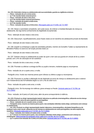 Art. 233. Submeter criança ou adolescente sob sua autoridade, guarda ou vigilância a tortura:
Pena - reclusão de um a cinco anos.
§ 1º Se resultar lesão corporal grave:
Pena - reclusão de dois a oito anos.
§ 2º Se resultar lesão corporal gravíssima:
Pena - reclusão de quatro a doze anos.
§ 3º Se resultar morte:
Pena - reclusão de quinze a trinta anos. (Revogado pela Lei nº 9.455, de 7.4.1997:
Art. 234. Deixar a autoridade competente, sem justa causa, de ordenar a imediata liberação de criança ou
adolescente, tão logo tenha conhecimento da ilegalidade da apreensão:
Pena - detenção de seis meses a dois anos.
Art. 235. Descumprir, injustificadamente, prazo fixado nesta Lei em benefício de adolescente privado de liberdade:
Pena - detenção de seis meses a dois anos.
Art. 236. Impedir ou embaraçar a ação de autoridade judiciária, membro do Conselho Tutelar ou representante do
Ministério Público no exercício de função prevista nesta Lei:
Pena - detenção de seis meses a dois anos.
Art. 237. Subtrair criança ou adolescente ao poder de quem o tem sob sua guarda em virtude de lei ou ordem
judicial, com o fim de colocação em lar substituto:
Pena - reclusão de dois a seis anos, e multa.
Art. 238. Prometer ou efetivar a entrega de filho ou pupilo a terceiro, mediante paga ou recompensa:
Pena - reclusão de um a quatro anos, e multa.
Parágrafo único. Incide nas mesmas penas quem oferece ou efetiva a paga ou recompensa.
Art. 239. Promover ou auxiliar a efetivação de ato destinado ao envio de criança ou adolescente para o exterior
com inobservância das formalidades legais ou com o fito de obter lucro:
Pena - reclusão de quatro a seis anos, e multa.
Parágrafo único. Se há emprego de violência, grave ameaça ou fraude: (Incluído pela Lei nº 10.764, de
12.11.2003)
Pena - reclusão, de 6 (seis) a 8 (oito) anos, além da pena correspondente à violência.
Art. 240. Produzir ou dirigir representação teatral, televisiva ou película cinematográfica, utilizando-se de criança
ou adolescente em cena de sexo explícito ou pornográfica:
Pena - reclusão de um a quatro anos, e multa.
Parágrafo único. Incorre na mesma pena quem, nas condições referidas neste artigo, contracena com criança
ou adolescente.
Art. 240. Produzir ou dirigir representação teatral, televisiva, cinematográfica, atividade fotográfica ou de
qualquer outro meio visual, utilizando-se de criança ou adolescente em cena pornográfica, de sexo explícito ou
vexatória: (Redação dada pela Lei nº 10.764, de 12.11.2003)
Pena - reclusão, de 2 (dois) a 6 (seis) anos, e multa.
§ 1o Incorre na mesma pena quem, nas condições referidas neste artigo, contracena com criança ou
adolescente. (Renumerado do parágrafo único, pela Lei nº 10.764, de 12.11.2003)
§ 2o A pena é de reclusão de 3 (três) a 8 (oito) anos: (Incluído pela Lei nº 10.764, de 12.11.2003)
 