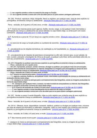 I - se o agente comete o crime no exercício de cargo ou função;
II - se o agente comete o crime com o fim de obter para si ou para outrem vantagem patrimonial.
Art. 240. Produzir, reproduzir, dirigir, fotografar, filmar ou registrar, por qualquer meio, cena de sexo explícito ou
pornográfica, envolvendo criança ou adolescente: (Redação dada pela Lei nº 11.829, de 2008)
Pena – reclusão, de 4 (quatro) a 8 (oito) anos, e multa. (Redação dada pela Lei nº 11.829, de 2008)
§ 1o Incorre nas mesmas penas quem agencia, facilita, recruta, coage, ou de qualquer modo intermedeia a
participação de criança ou adolescente nas cenas referidas no caput deste artigo, ou ainda quem com esses
contracena. (Redação dada pela Lei nº 11.829, de 2008)
§ 2o Aumenta-se a pena de 1/3 (um terço) se o agente comete o crime: (Redação dada pela Lei nº 11.829, de
2008)
I – no exercício de cargo ou função pública ou a pretexto de exercê-la; (Redação dada pela Lei nº 11.829, de
2008)
II – prevalecendo-se de relações domésticas, de coabitação ou de hospitalidade; ou (Redação dada pela Lei nº
11.829, de 2008)
III – prevalecendo-se de relações de parentesco consangüíneo ou afim até o terceiro grau, ou por adoção, de
tutor, curador, preceptor, empregador da vítima ou de quem, a qualquer outro título, tenha autoridade sobre ela, ou
com seu consentimento. (Incluído pela Lei nº 11.829, de 2008)
Art. 241. Fotografar ou publicar cena de sexo explícito ou pornográfica envolvendo criança ou adolescente:
Pena - reclusão de um a quatro anos.
Art. 241. Apresentar, produzir, vender, fornecer, divulgar ou publicar, por qualquer meio de comunicação,
inclusive rede mundial de computadores ou internet, fotografias ou imagens com pornografia ou cenas de sexo
explícito envolvendo criança ou adolescente: (Redação dada pela Lei nº 10.764, de 12.11.2003)
Pena - reclusão de 2 (dois) a 6 (seis) anos, e multa.
§ 1o Incorre na mesma pena quem: (Incluído pela Lei nº 10.764, de 12.11.2003)
I - agencia, autoriza, facilita ou, de qualquer modo, intermedeia a participação de criança ou adolescente em
produção referida neste artigo;
II - assegura os meios ou serviços para o armazenamento das fotografias, cenas ou imagens produzidas na
forma do caput deste artigo;
III - assegura, por qualquer meio, o acesso, na rede mundial de computadores ou internet, das fotografias,
cenas ou imagens produzidas na forma do caput deste artigo.
§ 2o A pena é de reclusão de 3 (três) a 8 (oito) anos: (Incluído pela Lei nº 10.764, de 12.11.2003)
I - se o agente comete o crime prevalecendo-se do exercício de cargo ou função;
II - se o agente comete o crime com o fim de obter para si ou para outrem vantagem patrimonial.
Art. 241. Vender ou expor à venda fotografia, vídeo ou outro registro que contenha cena de sexo explícito ou
pornográfica envolvendo criança ou adolescente: (Redação dada pela Lei nº 11.829, de 2008)
Pena – reclusão, de 4 (quatro) a 8 (oito) anos, e multa. (Redação dada pela Lei nº 11.829, de 2008)
Art. 241-A. Oferecer, trocar, disponibilizar, transmitir, distribuir, publicar ou divulgar por qualquer meio, inclusive
por meio de sistema de informática ou telemático, fotografia, vídeo ou outro registro que contenha cena de sexo
explícito ou pornográfica envolvendo criança ou adolescente: (Incluído pela Lei nº 11.829, de 2008)
Pena – reclusão, de 3 (três) a 6 (seis) anos, e multa. (Incluído pela Lei nº 11.829, de 2008)
§ 1o Nas mesmas penas incorre quem: (Incluído pela Lei nº 11.829, de 2008)
I – assegura os meios ou serviços para o armazenamento das fotografias, cenas ou imagens de que trata
o caput deste artigo; (Incluído pela Lei nº 11.829, de 2008)
 