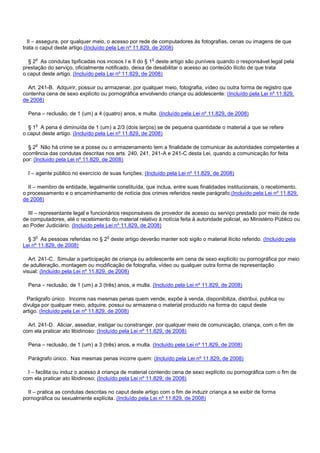II – assegura, por qualquer meio, o acesso por rede de computadores às fotografias, cenas ou imagens de que
trata o caput deste artigo.(Incluído pela Lei nº 11.829, de 2008)
§ 2o As condutas tipificadas nos incisos I e II do § 1o deste artigo são puníveis quando o responsável legal pela
prestação do serviço, oficialmente notificado, deixa de desabilitar o acesso ao conteúdo ilícito de que trata
o caput deste artigo. (Incluído pela Lei nº 11.829, de 2008)
Art. 241-B. Adquirir, possuir ou armazenar, por qualquer meio, fotografia, vídeo ou outra forma de registro que
contenha cena de sexo explícito ou pornográfica envolvendo criança ou adolescente: (Incluído pela Lei nº 11.829,
de 2008)
Pena – reclusão, de 1 (um) a 4 (quatro) anos, e multa. (Incluído pela Lei nº 11.829, de 2008)
§ 1o A pena é diminuída de 1 (um) a 2/3 (dois terços) se de pequena quantidade o material a que se refere
o caput deste artigo. (Incluído pela Lei nº 11.829, de 2008)
§ 2o Não há crime se a posse ou o armazenamento tem a finalidade de comunicar às autoridades competentes a
ocorrência das condutas descritas nos arts. 240, 241, 241-A e 241-C desta Lei, quando a comunicação for feita
por: (Incluído pela Lei nº 11.829, de 2008)
I – agente público no exercício de suas funções; (Incluído pela Lei nº 11.829, de 2008)
II – membro de entidade, legalmente constituída, que inclua, entre suas finalidades institucionais, o recebimento,
o processamento e o encaminhamento de notícia dos crimes referidos neste parágrafo;(Incluído pela Lei nº 11.829,
de 2008)
III – representante legal e funcionários responsáveis de provedor de acesso ou serviço prestado por meio de rede
de computadores, até o recebimento do material relativo à notícia feita à autoridade policial, ao Ministério Público ou
ao Poder Judiciário. (Incluído pela Lei nº 11.829, de 2008)
§ 3o As pessoas referidas no § 2o deste artigo deverão manter sob sigilo o material ilícito referido. (Incluído pela
Lei nº 11.829, de 2008)
Art. 241-C. Simular a participação de criança ou adolescente em cena de sexo explícito ou pornográfica por meio
de adulteração, montagem ou modificação de fotografia, vídeo ou qualquer outra forma de representação
visual: (Incluído pela Lei nº 11.829, de 2008)
Pena – reclusão, de 1 (um) a 3 (três) anos, e multa. (Incluído pela Lei nº 11.829, de 2008)
Parágrafo único. Incorre nas mesmas penas quem vende, expõe à venda, disponibiliza, distribui, publica ou
divulga por qualquer meio, adquire, possui ou armazena o material produzido na forma do caput deste
artigo. (Incluído pela Lei nº 11.829, de 2008)
Art. 241-D. Aliciar, assediar, instigar ou constranger, por qualquer meio de comunicação, criança, com o fim de
com ela praticar ato libidinoso: (Incluído pela Lei nº 11.829, de 2008)
Pena – reclusão, de 1 (um) a 3 (três) anos, e multa. (Incluído pela Lei nº 11.829, de 2008)
Parágrafo único. Nas mesmas penas incorre quem: (Incluído pela Lei nº 11.829, de 2008)
I – facilita ou induz o acesso à criança de material contendo cena de sexo explícito ou pornográfica com o fim de
com ela praticar ato libidinoso; (Incluído pela Lei nº 11.829, de 2008)
II – pratica as condutas descritas no caput deste artigo com o fim de induzir criança a se exibir de forma
pornográfica ou sexualmente explícita. (Incluído pela Lei nº 11.829, de 2008)
 