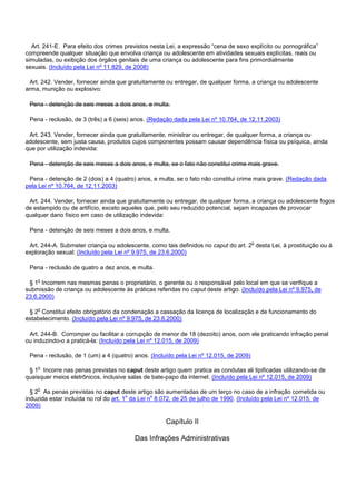 Art. 241-E. Para efeito dos crimes previstos nesta Lei, a expressão “cena de sexo explícito ou pornográfica”
compreende qualquer situação que envolva criança ou adolescente em atividades sexuais explícitas, reais ou
simuladas, ou exibição dos órgãos genitais de uma criança ou adolescente para fins primordialmente
sexuais. (Incluído pela Lei nº 11.829, de 2008)
Art. 242. Vender, fornecer ainda que gratuitamente ou entregar, de qualquer forma, a criança ou adolescente
arma, munição ou explosivo:
Pena - detenção de seis meses a dois anos, e multa.
Pena - reclusão, de 3 (três) a 6 (seis) anos. (Redação dada pela Lei nº 10.764, de 12.11.2003)
Art. 243. Vender, fornecer ainda que gratuitamente, ministrar ou entregar, de qualquer forma, a criança ou
adolescente, sem justa causa, produtos cujos componentes possam causar dependência física ou psíquica, ainda
que por utilização indevida:
Pena - detenção de seis meses a dois anos, e multa, se o fato não constitui crime mais grave.
Pena - detenção de 2 (dois) a 4 (quatro) anos, e multa, se o fato não constitui crime mais grave. (Redação dada
pela Lei nº 10.764, de 12.11.2003)
Art. 244. Vender, fornecer ainda que gratuitamente ou entregar, de qualquer forma, a criança ou adolescente fogos
de estampido ou de artifício, exceto aqueles que, pelo seu reduzido potencial, sejam incapazes de provocar
qualquer dano físico em caso de utilização indevida:
Pena - detenção de seis meses a dois anos, e multa.
Art. 244-A. Submeter criança ou adolescente, como tais definidos no caput do art. 2o desta Lei, à prostituição ou à
exploração sexual: (Incluído pela Lei nº 9.975, de 23.6.2000)
Pena - reclusão de quatro a dez anos, e multa.
§ 1o Incorrem nas mesmas penas o proprietário, o gerente ou o responsável pelo local em que se verifique a
submissão de criança ou adolescente às práticas referidas no caput deste artigo. (Incluído pela Lei nº 9.975, de
23.6.2000)
§ 2o Constitui efeito obrigatório da condenação a cassação da licença de localização e de funcionamento do
estabelecimento. (Incluído pela Lei nº 9.975, de 23.6.2000)
Art. 244-B. Corromper ou facilitar a corrupção de menor de 18 (dezoito) anos, com ele praticando infração penal
ou induzindo-o a praticá-la: (Incluído pela Lei nº 12.015, de 2009)
Pena - reclusão, de 1 (um) a 4 (quatro) anos. (Incluído pela Lei nº 12.015, de 2009)
§ 1o Incorre nas penas previstas no caput deste artigo quem pratica as condutas ali tipificadas utilizando-se de
quaisquer meios eletrônicos, inclusive salas de bate-papo da internet. (Incluído pela Lei nº 12.015, de 2009)
§ 2o As penas previstas no caput deste artigo são aumentadas de um terço no caso de a infração cometida ou
induzida estar incluída no rol do art. 1o da Lei no 8.072, de 25 de julho de 1990. (Incluído pela Lei nº 12.015, de
2009)
Capítulo II
Das Infrações Administrativas
 