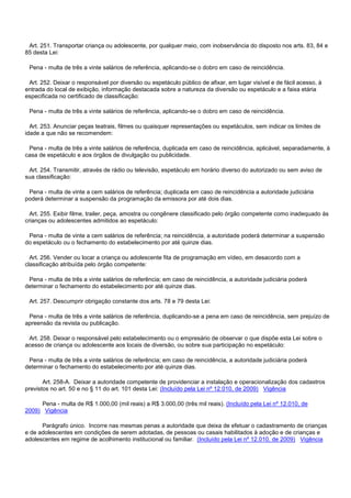 Art. 251. Transportar criança ou adolescente, por qualquer meio, com inobservância do disposto nos arts. 83, 84 e
85 desta Lei:
Pena - multa de três a vinte salários de referência, aplicando-se o dobro em caso de reincidência.
Art. 252. Deixar o responsável por diversão ou espetáculo público de afixar, em lugar visível e de fácil acesso, à
entrada do local de exibição, informação destacada sobre a natureza da diversão ou espetáculo e a faixa etária
especificada no certificado de classificação:
Pena - multa de três a vinte salários de referência, aplicando-se o dobro em caso de reincidência.
Art. 253. Anunciar peças teatrais, filmes ou quaisquer representações ou espetáculos, sem indicar os limites de
idade a que não se recomendem:
Pena - multa de três a vinte salários de referência, duplicada em caso de reincidência, aplicável, separadamente, à
casa de espetáculo e aos órgãos de divulgação ou publicidade.
Art. 254. Transmitir, através de rádio ou televisão, espetáculo em horário diverso do autorizado ou sem aviso de
sua classificação:
Pena - multa de vinte a cem salários de referência; duplicada em caso de reincidência a autoridade judiciária
poderá determinar a suspensão da programação da emissora por até dois dias.
Art. 255. Exibir filme, trailer, peça, amostra ou congênere classificado pelo órgão competente como inadequado às
crianças ou adolescentes admitidos ao espetáculo:
Pena - multa de vinte a cem salários de referência; na reincidência, a autoridade poderá determinar a suspensão
do espetáculo ou o fechamento do estabelecimento por até quinze dias.
Art. 256. Vender ou locar a criança ou adolescente fita de programação em vídeo, em desacordo com a
classificação atribuída pelo órgão competente:
Pena - multa de três a vinte salários de referência; em caso de reincidência, a autoridade judiciária poderá
determinar o fechamento do estabelecimento por até quinze dias.
Art. 257. Descumprir obrigação constante dos arts. 78 e 79 desta Lei:
Pena - multa de três a vinte salários de referência, duplicando-se a pena em caso de reincidência, sem prejuízo de
apreensão da revista ou publicação.
Art. 258. Deixar o responsável pelo estabelecimento ou o empresário de observar o que dispõe esta Lei sobre o
acesso de criança ou adolescente aos locais de diversão, ou sobre sua participação no espetáculo:
Pena - multa de três a vinte salários de referência; em caso de reincidência, a autoridade judiciária poderá
determinar o fechamento do estabelecimento por até quinze dias.
Art. 258-A. Deixar a autoridade competente de providenciar a instalação e operacionalização dos cadastros
previstos no art. 50 e no § 11 do art. 101 desta Lei: (Incluído pela Lei nº 12.010, de 2009) Vigência
Pena - multa de R$ 1.000,00 (mil reais) a R$ 3.000,00 (três mil reais). (Incluído pela Lei nº 12.010, de
2009) Vigência
Parágrafo único. Incorre nas mesmas penas a autoridade que deixa de efetuar o cadastramento de crianças
e de adolescentes em condições de serem adotadas, de pessoas ou casais habilitados à adoção e de crianças e
adolescentes em regime de acolhimento institucional ou familiar. (Incluído pela Lei nº 12.010, de 2009) Vigência
 