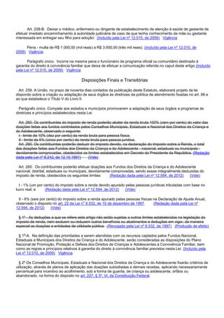 Art. 258-B. Deixar o médico, enfermeiro ou dirigente de estabelecimento de atenção à saúde de gestante de
efetuar imediato encaminhamento à autoridade judiciária de caso de que tenha conhecimento de mãe ou gestante
interessada em entregar seu filho para adoção: (Incluído pela Lei nº 12.010, de 2009) Vigência
Pena - multa de R$ 1.000,00 (mil reais) a R$ 3.000,00 (três mil reais). (Incluído pela Lei nº 12.010, de
2009) Vigência
Parágrafo único. Incorre na mesma pena o funcionário de programa oficial ou comunitário destinado à
garantia do direito à convivência familiar que deixa de efetuar a comunicação referida no caput deste artigo.(Incluído
pela Lei nº 12.010, de 2009) Vigência
Disposições Finais e Transitórias
Art. 259. A União, no prazo de noventa dias contados da publicação deste Estatuto, elaborará projeto de lei
dispondo sobre a criação ou adaptação de seus órgãos às diretrizes da política de atendimento fixadas no art. 88 e
ao que estabelece o Título V do Livro II.
Parágrafo único. Compete aos estados e municípios promoverem a adaptação de seus órgãos e programas às
diretrizes e princípios estabelecidos nesta Lei.
Art. 260. Os contribuintes do imposto de renda poderão abater da renda bruta 100% (cem por cento) do valor das
doações feitas aos fundos controlados pelos Conselhos Municipais, Estaduais e Nacional dos Direitos da Criança e
do Adolescente, observado o seguinte:
I - limite de 10% (dez por cento) da renda bruta para pessoa física;
II - limite de 5% (cinco por cento) da renda bruta para pessoa jurídica.
Art. 260. Os contribuintes poderão deduzir do imposto devido, na declaração do Imposto sobre a Renda, o total
das doações feitas aos Fundos dos Direitos da Criança e do Adolescente - nacional, estaduais ou municipais -
devidamente comprovadas, obedecidos os limites estabelecidos em Decreto do Presidente da República. (Redação
dada pela Lei nº 8.242, de 12.10.1991) (Vide)
Art. 260. Os contribuintes poderão efetuar doações aos Fundos dos Direitos da Criança e do Adolescente
nacional, distrital, estaduais ou municipais, devidamente comprovadas, sendo essas integralmente deduzidas do
imposto de renda, obedecidos os seguintes limites: (Redação dada pela Lei nº 12.594, de 2012) (Vide)
I - 1% (um por cento) do imposto sobre a renda devido apurado pelas pessoas jurídicas tributadas com base no
lucro real; e (Redação dada pela Lei nº 12.594, de 2012) (Vide)
II - 6% (seis por cento) do imposto sobre a renda apurado pelas pessoas físicas na Declaração de Ajuste Anual,
observado o disposto no art. 22 da Lei no 9.532, de 10 de dezembro de 1997. (Redação dada pela Lei nº
12.594, de 2012) (Vide)
§ 1º - As deduções a que se refere este artigo não estão sujeitas a outros limites estabelecidos na legislação do
imposto de renda, nem excluem ou reduzem outros benefícios ou abatimentos e deduções em vigor, de maneira
especial as doações a entidades de utilidade pública. (Revogado pela Lei nº 9.532, de 1997) (Produção de efeito)
§ 1o-A. Na definição das prioridades a serem atendidas com os recursos captados pelos Fundos Nacional,
Estaduais e Municipais dos Direitos da Criança e do Adolescente, serão consideradas as disposições do Plano
Nacional de Promoção, Proteção e Defesa dos Direitos de Crianças e Adolescentes à Convivência Familiar, bem
como as regras e princípios relativos à garantia do direito à convivência familiar previstos nesta Lei. (Incluído pela
Lei nº 12.010, de 2009) Vigência
§ 2º Os Conselhos Municipais, Estaduais e Nacional dos Direitos da Criança e do Adolescente fixarão critérios de
utilização, através de planos de aplicação das doações subsidiadas e demais receitas, aplicando necessariamente
percentual para incentivo ao acolhimento, sob a forma de guarda, de criança ou adolescente, órfãos ou
abandonado, na forma do disposto no art. 227, § 3º, VI, da Constituição Federal.
 