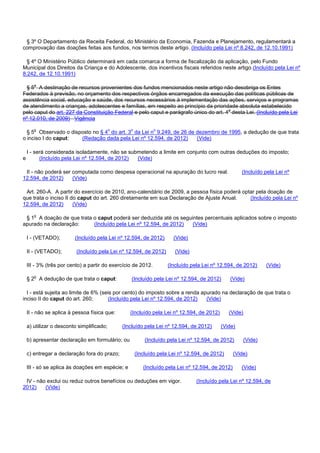 § 3º O Departamento da Receita Federal, do Ministério da Economia, Fazenda e Planejamento, regulamentará a
comprovação das doações feitas aos fundos, nos termos deste artigo. (Incluído pela Lei nº 8.242, de 12.10.1991)
§ 4º O Ministério Público determinará em cada comarca a forma de fiscalização da aplicação, pelo Fundo
Municipal dos Direitos da Criança e do Adolescente, dos incentivos fiscais referidos neste artigo.(Incluído pela Lei nº
8.242, de 12.10.1991)
§ 5o A destinação de recursos provenientes dos fundos mencionados neste artigo não desobriga os Entes
Federados à previsão, no orçamento dos respectivos órgãos encarregados da execução das políticas públicas de
assistência social, educação e saúde, dos recursos necessários à implementação das ações, serviços e programas
de atendimento a crianças, adolescentes e famílias, em respeito ao princípio da prioridade absoluta estabelecido
pelo caput do art. 227 da Constituição Federal e pelo caput e parágrafo único do art. 4o desta Lei. (Incluído pela Lei
nº 12.010, de 2009) Vigência
§ 5o Observado o disposto no § 4o do art. 3o da Lei no 9.249, de 26 de dezembro de 1995, a dedução de que trata
o inciso I do caput: (Redação dada pela Lei nº 12.594, de 2012) (Vide)
I - será considerada isoladamente, não se submetendo a limite em conjunto com outras deduções do imposto;
e (Incluído pela Lei nº 12.594, de 2012) (Vide)
II - não poderá ser computada como despesa operacional na apuração do lucro real. (Incluído pela Lei nº
12.594, de 2012) (Vide)
Art. 260-A. A partir do exercício de 2010, ano-calendário de 2009, a pessoa física poderá optar pela doação de
que trata o inciso II do caput do art. 260 diretamente em sua Declaração de Ajuste Anual. (Incluído pela Lei nº
12.594, de 2012) (Vide)
§ 1o A doação de que trata o caput poderá ser deduzida até os seguintes percentuais aplicados sobre o imposto
apurado na declaração: (Incluído pela Lei nº 12.594, de 2012) (Vide)
I - (VETADO); (Incluído pela Lei nº 12.594, de 2012) (Vide)
II - (VETADO); (Incluído pela Lei nº 12.594, de 2012) (Vide)
III - 3% (três por cento) a partir do exercício de 2012. (Incluído pela Lei nº 12.594, de 2012) (Vide)
§ 2o A dedução de que trata o caput: (Incluído pela Lei nº 12.594, de 2012) (Vide)
I - está sujeita ao limite de 6% (seis por cento) do imposto sobre a renda apurado na declaração de que trata o
inciso II do caput do art. 260; (Incluído pela Lei nº 12.594, de 2012) (Vide)
II - não se aplica à pessoa física que: (Incluído pela Lei nº 12.594, de 2012) (Vide)
a) utilizar o desconto simplificado; (Incluído pela Lei nº 12.594, de 2012) (Vide)
b) apresentar declaração em formulário; ou (Incluído pela Lei nº 12.594, de 2012) (Vide)
c) entregar a declaração fora do prazo; (Incluído pela Lei nº 12.594, de 2012) (Vide)
III - só se aplica às doações em espécie; e (Incluído pela Lei nº 12.594, de 2012) (Vide)
IV - não exclui ou reduz outros benefícios ou deduções em vigor. (Incluído pela Lei nº 12.594, de
2012) (Vide)
 
