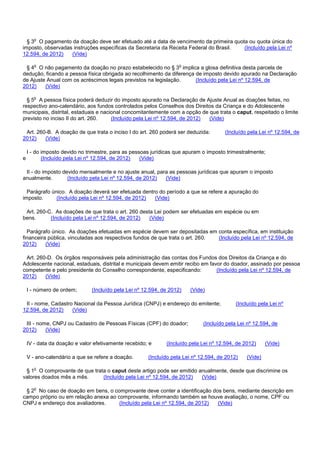 § 3o O pagamento da doação deve ser efetuado até a data de vencimento da primeira quota ou quota única do
imposto, observadas instruções específicas da Secretaria da Receita Federal do Brasil. (Incluído pela Lei nº
12.594, de 2012) (Vide)
§ 4o O não pagamento da doação no prazo estabelecido no § 3o implica a glosa definitiva desta parcela de
dedução, ficando a pessoa física obrigada ao recolhimento da diferença de imposto devido apurado na Declaração
de Ajuste Anual com os acréscimos legais previstos na legislação. (Incluído pela Lei nº 12.594, de
2012) (Vide)
§ 5o A pessoa física poderá deduzir do imposto apurado na Declaração de Ajuste Anual as doações feitas, no
respectivo ano-calendário, aos fundos controlados pelos Conselhos dos Direitos da Criança e do Adolescente
municipais, distrital, estaduais e nacional concomitantemente com a opção de que trata o caput, respeitado o limite
previsto no inciso II do art. 260. (Incluído pela Lei nº 12.594, de 2012) (Vide)
Art. 260-B. A doação de que trata o inciso I do art. 260 poderá ser deduzida: (Incluído pela Lei nº 12.594, de
2012) (Vide)
I - do imposto devido no trimestre, para as pessoas jurídicas que apuram o imposto trimestralmente;
e (Incluído pela Lei nº 12.594, de 2012) (Vide)
II - do imposto devido mensalmente e no ajuste anual, para as pessoas jurídicas que apuram o imposto
anualmente. (Incluído pela Lei nº 12.594, de 2012) (Vide)
Parágrafo único. A doação deverá ser efetuada dentro do período a que se refere a apuração do
imposto. (Incluído pela Lei nº 12.594, de 2012) (Vide)
Art. 260-C. As doações de que trata o art. 260 desta Lei podem ser efetuadas em espécie ou em
bens. (Incluído pela Lei nº 12.594, de 2012) (Vide)
Parágrafo único. As doações efetuadas em espécie devem ser depositadas em conta específica, em instituição
financeira pública, vinculadas aos respectivos fundos de que trata o art. 260. (Incluído pela Lei nº 12.594, de
2012) (Vide)
Art. 260-D. Os órgãos responsáveis pela administração das contas dos Fundos dos Direitos da Criança e do
Adolescente nacional, estaduais, distrital e municipais devem emitir recibo em favor do doador, assinado por pessoa
competente e pelo presidente do Conselho correspondente, especificando: (Incluído pela Lei nº 12.594, de
2012) (Vide)
I - número de ordem; (Incluído pela Lei nº 12.594, de 2012) (Vide)
II - nome, Cadastro Nacional da Pessoa Jurídica (CNPJ) e endereço do emitente; (Incluído pela Lei nº
12.594, de 2012) (Vide)
III - nome, CNPJ ou Cadastro de Pessoas Físicas (CPF) do doador; (Incluído pela Lei nº 12.594, de
2012) (Vide)
IV - data da doação e valor efetivamente recebido; e (Incluído pela Lei nº 12.594, de 2012) (Vide)
V - ano-calendário a que se refere a doação. (Incluído pela Lei nº 12.594, de 2012) (Vide)
§ 1o O comprovante de que trata o caput deste artigo pode ser emitido anualmente, desde que discrimine os
valores doados mês a mês. (Incluído pela Lei nº 12.594, de 2012) (Vide)
§ 2o No caso de doação em bens, o comprovante deve conter a identificação dos bens, mediante descrição em
campo próprio ou em relação anexa ao comprovante, informando também se houve avaliação, o nome, CPF ou
CNPJ e endereço dos avaliadores. (Incluído pela Lei nº 12.594, de 2012) (Vide)
 