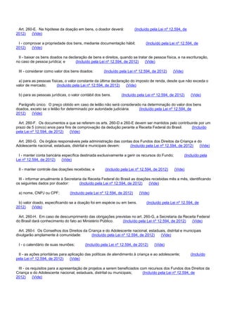 Art. 260-E. Na hipótese da doação em bens, o doador deverá: (Incluído pela Lei nº 12.594, de
2012) (Vide)
I - comprovar a propriedade dos bens, mediante documentação hábil; (Incluído pela Lei nº 12.594, de
2012) (Vide)
II - baixar os bens doados na declaração de bens e direitos, quando se tratar de pessoa física, e na escrituração,
no caso de pessoa jurídica; e (Incluído pela Lei nº 12.594, de 2012) (Vide)
III - considerar como valor dos bens doados: (Incluído pela Lei nº 12.594, de 2012) (Vide)
a) para as pessoas físicas, o valor constante da última declaração do imposto de renda, desde que não exceda o
valor de mercado; (Incluído pela Lei nº 12.594, de 2012) (Vide)
b) para as pessoas jurídicas, o valor contábil dos bens. (Incluído pela Lei nº 12.594, de 2012) (Vide)
Parágrafo único. O preço obtido em caso de leilão não será considerado na determinação do valor dos bens
doados, exceto se o leilão for determinado por autoridade judiciária. (Incluído pela Lei nº 12.594, de
2012) (Vide)
Art. 260-F. Os documentos a que se referem os arts. 260-D e 260-E devem ser mantidos pelo contribuinte por um
prazo de 5 (cinco) anos para fins de comprovação da dedução perante a Receita Federal do Brasil. (Incluído
pela Lei nº 12.594, de 2012) (Vide)
Art. 260-G. Os órgãos responsáveis pela administração das contas dos Fundos dos Direitos da Criança e do
Adolescente nacional, estaduais, distrital e municipais devem: (Incluído pela Lei nº 12.594, de 2012) (Vide)
I - manter conta bancária específica destinada exclusivamente a gerir os recursos do Fundo; (Incluído pela
Lei nº 12.594, de 2012) (Vide)
II - manter controle das doações recebidas; e (Incluído pela Lei nº 12.594, de 2012) (Vide)
III - informar anualmente à Secretaria da Receita Federal do Brasil as doações recebidas mês a mês, identificando
os seguintes dados por doador: (Incluído pela Lei nº 12.594, de 2012) (Vide)
a) nome, CNPJ ou CPF; (Incluído pela Lei nº 12.594, de 2012) (Vide)
b) valor doado, especificando se a doação foi em espécie ou em bens. (Incluído pela Lei nº 12.594, de
2012) (Vide)
Art. 260-H. Em caso de descumprimento das obrigações previstas no art. 260-G, a Secretaria da Receita Federal
do Brasil dará conhecimento do fato ao Ministério Público. (Incluído pela Lei nº 12.594, de 2012) (Vide)
Art. 260-I. Os Conselhos dos Direitos da Criança e do Adolescente nacional, estaduais, distrital e municipais
divulgarão amplamente à comunidade: (Incluído pela Lei nº 12.594, de 2012) (Vide)
I - o calendário de suas reuniões; (Incluído pela Lei nº 12.594, de 2012) (Vide)
II - as ações prioritárias para aplicação das políticas de atendimento à criança e ao adolescente; (Incluído
pela Lei nº 12.594, de 2012) (Vide)
III - os requisitos para a apresentação de projetos a serem beneficiados com recursos dos Fundos dos Direitos da
Criança e do Adolescente nacional, estaduais, distrital ou municipais; (Incluído pela Lei nº 12.594, de
2012) (Vide)
 