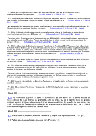 IV - a relação dos projetos aprovados em cada ano-calendário e o valor dos recursos previstos para
implementação das ações, por projeto; (Incluído pela Lei nº 12.594, de 2012) (Vide)
V - o total dos recursos recebidos e a respectiva destinação, por projeto atendido, inclusive com cadastramento na
base de dados do Sistema de Informações sobre a Infância e a Adolescência; e (Incluído pela Lei nº 12.594, de
2012) (Vide)
VI - a avaliação dos resultados dos projetos beneficiados com recursos dos Fundos dos Direitos da Criança e do
Adolescente nacional, estaduais, distrital e municipais. (Incluído pela Lei nº 12.594, de 2012) (Vide)
Art. 260-J. O Ministério Público determinará, em cada Comarca, a forma de fiscalização da aplicação dos
incentivos fiscais referidos no art. 260 desta Lei. (Incluído pela Lei nº 12.594, de 2012) (Vide)
Parágrafo único. O descumprimento do disposto nos arts. 260-G e 260-I sujeitará os infratores a responder por
ação judicial proposta pelo Ministério Público, que poderá atuar de ofício, a requerimento ou representação de
qualquer cidadão. (Incluído pela Lei nº 12.594, de 2012) (Vide)
Art. 260-K. A Secretaria de Direitos Humanos da Presidência da República (SDH/PR) encaminhará à Secretaria
da Receita Federal do Brasil, até 31 de outubro de cada ano, arquivo eletrônico contendo a relação atualizada dos
Fundos dos Direitos da Criança e do Adolescente nacional, distrital, estaduais e municipais, com a indicação dos
respectivos números de inscrição no CNPJ e das contas bancárias específicas mantidas em instituições financeiras
públicas, destinadas exclusivamente a gerir os recursos dos Fundos. (Incluído pela Lei nº 12.594, de
2012) (Vide)
Art. 260-L. A Secretaria da Receita Federal do Brasil expedirá as instruções necessárias à aplicação do disposto
nos arts. 260 a 260-K. (Incluído pela Lei nº 12.594, de 2012) (Vide)
Art. 261. A falta dos conselhos municipais dos direitos da criança e do adolescente, os registros, inscrições e
alterações a que se referem os arts. 90, parágrafo único, e 91 desta Lei serão efetuados perante a autoridade
judiciária da comarca a que pertencer a entidade.
Parágrafo único. A União fica autorizada a repassar aos estados e municípios, e os estados aos municípios, os
recursos referentes aos programas e atividades previstos nesta Lei, tão logo estejam criados os conselhos dos
direitos da criança e do adolescente nos seus respectivos níveis.
Art. 262. Enquanto não instalados os Conselhos Tutelares, as atribuições a eles conferidas serão ex ercidas pela
autoridade judiciária.
Art. 263. O Decreto-Lei n.º 2.848, de 7 de dezembro de 1940 (Código Penal), passa a vigorar com as seguintes
alterações:
1) Art. 121 ............................................................
§ 4º No homicídio culposo, a pena é aumentada de um terço, se o crime resulta de
inobservância de regra técnica de profissão, arte ou ofício, ou se o agente deixa de prestar
imediato socorro à vítima, não procura diminuir as conseqüências do seu ato, ou foge para evitar
prisão em flagrante. Sendo doloso o homicídio, a pena é aumentada de um terço, se o crime é
praticado contra pessoa menor de catorze anos.
2) Art. 129 ...............................................................
§ 7º Aumenta-se a pena de um terço, se ocorrer qualquer das hipóteses do art. 121, § 4º.
§ 8º Aplica-se à lesão culposa o disposto no § 5º do art. 121.
 