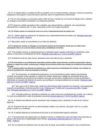 Art. 41. A adoção atribui a condição de filho ao adotado, com os mesmos direitos e deveres, inclusive sucessórios,
desligando-o de qualquer vínculo com pais e parentes, salvo os impedimentos matrimoniais.
§ 1º Se um dos cônjuges ou concubinos adota o filho do outro, mantêm-se os vínculos de filiação entre o adotado
e o cônjuge ou concubino do adotante e os respectivos parentes.
§ 2º É recíproco o direito sucessório entre o adotado, seus descendentes, o adotante, seus ascendentes,
descendentes e colaterais até o 4º grau, observada a ordem de vocação hereditária.
Art. 42. Podem adotar os maiores de vinte e um anos, independentemente de estado civil.
Art. 42. Podem adotar os maiores de 18 (dezoito) anos, independentemente do estado civil. (Redação dada pela
Lei nº 12.010, de 2009) Vigência
§ 1º Não podem adotar os ascendentes e os irmãos do adotando.
§ 2º A adoção por ambos os cônjuges ou concubinos poderá ser formalizada, desde que um deles tenha
completado vinte e um anos de idade, comprovada a estabilidade da família.
§ 2o Para adoção conjunta, é indispensável que os adotantes sejam casados civilmente ou mantenham união
estável, comprovada a estabilidade da família. (Redação dada pela Lei nº 12.010, de 2009) Vigência
§ 3º O adotante há de ser, pelo menos, dezesseis anos mais velho do que o adotando.
§ 4º Os divorciados e os judicialmente separados poderão adotar conjuntamente, contanto que acordem sobre a
guarda e o regime de visitas, e desde que o estágio de convivência tenha sido iniciado na constância da sociedade
conjugal.
§ 5º A adoção poderá ser deferida ao adotante que, após inequívoca manifestação de vontade, vier a falecer no
curso do procedimento, antes de prolatada a sentença.
§ 4o Os divorciados, os judicialmente separados e os ex-companheiros podem adotar conjuntamente,
contanto que acordem sobre a guarda e o regime de visitas e desde que o estágio de convivência tenha sido
iniciado na constância do período de convivência e que seja comprovada a existência de vínculos de afinidade e
afetividade com aquele não detentor da guarda, que justifiquem a excepcionalidade da concessão. (Redação dada
pela Lei nº 12.010, de 2009) Vigência
§ 5o Nos casos do § 4o deste artigo, desde que demonstrado efetivo benefício ao adotando, será assegurada
a guarda compartilhada, conforme previsto no art. 1.584 da Lei no 10.406, de 10 de janeiro de 2002 - Código
Civil. (Redação dada pela Lei nº 12.010, de 2009) Vigência
§ 6o A adoção poderá ser deferida ao adotante que, após inequívoca manifestação de vontade, vier a falecer
no curso do procedimento, antes de prolatada a sentença.(Incluído pela Lei nº 12.010, de 2009) Vigência
Art. 43. A adoção será deferida quando apresentar reais vantagens para o adotando e fundar-se em motivos
legítimos.
Art. 44. Enquanto não der conta de sua administração e saldar o seu alcance, não pode o tutor ou o curador
adotar o pupilo ou o curatelado.
Art. 45. A adoção depende do consentimento dos pais ou do representante legal do adotando.
§ 1º. O consentimento será dispensado em relação à criança ou adolescente cujos pais sejam desconhecidos ou
tenham sido destituídos do pátrio poder poder familiar. (Expressão substituída pela Lei nº 12.010, de
2009) Vigência
§ 2º. Em se tratando de adotando maior de doze anos de idade, será também necessário o seu consentimento.
 