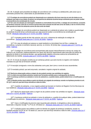 Art. 46. A adoção será precedida de estágio de convivência com a criança ou adolescente, pelo praz o que a
autoridade judiciária fixar, observadas as peculiaridades do caso.
§ 1º O estágio de convivência poderá ser dispensado se o adotando não tiver mais de um ano de idade ou se,
qualquer que seja a sua idade, já estiver na companhia do adotante durante tempo suficiente para se poder avaliar
a conveniência da constituição do vínculo.
§ 2º Em caso de adoção por estrangeiro residente ou domiciliado fora do País, o estágio de convivência, cumprido
no território nacional, será de no mínimo quinze dias para crianças de até dois anos de idade, e de no mínimo trinta
dias quando se tratar de adotando acima de dois anos de idade.
§ 1o O estágio de convivência poderá ser dispensado se o adotando já estiver sob a tutela ou guarda legal
do adotante durante tempo suficiente para que seja possível avaliar a conveniência da constituição do
vínculo. (Redação dada pela Lei nº 12.010, de 2009) Vigência
§ 2o A simples guarda de fato não autoriza, por si só, a dispensa da realização do estágio de
convivência. (Redação dada pela Lei nº 12.010, de 2009) Vigência
§ 3o Em caso de adoção por pessoa ou casal residente ou domiciliado fora do País, o estágio de
convivência, cumprido no território nacional, será de, no mínimo, 30 (trinta) dias. (Incluído pela Lei nº 12.010, de
2009) Vigência
§ 4o O estágio de convivência será acompanhado pela equipe interprofissional a serviço da Justiça da
Infância e da Juventude, preferencialmente com apoio dos técnicos responsáveis pela execução da política de
garantia do direito à convivência familiar, que apresentarão relatório minucioso acerca da conveniência do
deferimento da medida. (Incluído pela Lei nº 12.010, de 2009) Vigência
Art. 47. O vínculo da adoção constitui-se por sentença judicial, que será inscrita no registro civil mediante
mandado do qual não se fornecerá certidão.
§ 1º A inscrição consignará o nome dos adotantes como pais, bem como o nome de seus ascendentes.
§ 2º O mandado judicial, que será arquivado, cancelará o registro original do adotado.
§ 3º Nenhuma observação sobre a origem do ato poderá constar nas certidões do registro.
§ 4º A critério da autoridade judiciária, poderá ser fornecida certidão para a salvaguarda de direitos.
§ 5º A sentença conferirá ao adotado o nome do adotante e, a pedido deste, poderá determinar a modificação do
prenome.
§ 6º A adoção produz seus efeitos a partir do trânsito em julgado da sentença, exceto na hipótese prevista no art.
42, § 5º, caso em que terá força retroativa à data do óbito.
§ 3o A pedido do adotante, o novo registro poderá ser lavrado no Cartório do Registro Civil do Município de
sua residência. (Redação dada pela Lei nº 12.010, de 2009) Vigência
§ 4o Nenhuma observação sobre a origem do ato poderá constar nas certidões do registro. (Redação dada
pela Lei nº 12.010, de 2009) Vigência
§ 5o A sentença conferirá ao adotado o nome do adotante e, a pedido de qualquer deles, poderá determinar
a modificação do prenome. (Redação dada pela Lei nº 12.010, de 2009) Vigência
§ 6o Caso a modificação de prenome seja requerida pelo adotante, é obrigatória a oitiva do adotando,
observado o disposto nos §§ 1o e 2o do art. 28 desta Lei. (Redação dada pela Lei nº 12.010, de 2009) Vigência
§ 7o A adoção produz seus efeitos a partir do trânsito em julgado da sentença constitutiva, exceto na
hipótese prevista no § 6o do art. 42 desta Lei, caso em que terá força retroativa à data do óbito. (Incluído pela Lei nº
12.010, de 2009) Vigência
 