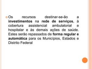  Os recursos destinar-se-ão a
investimentos na rede de serviços, à
cobertura assistencial ambulatorial e
hospitalar e às demais ações de saúde.
Estes serão repassados de forma regular e
automática para os Municípios, Estados e
Distrito Federal
 