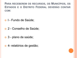 PARA RECEBEREM OS RECURSOS, OS MUNICÍPIOS, OS
ESTADOS E O DISTRITO FEDERAL DEVERÃO CONTAR
COM:
 I - Fundo de Saúde;
 2 - Conselho de Saúde;
 3 - plano de saúde;
 4- relatórios de gestão;
 