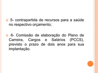  5- contrapartida de recursos para a saúde
no respectivo orçamento;
 6- Comissão de elaboração do Plano de
Carreira, Cargos e Salários (PCCS),
previsto o prazo de dois anos para sua
implantação.
 