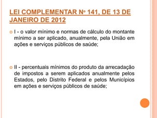 LEI COMPLEMENTAR Nº 141, DE 13 DE
JANEIRO DE 2012
 I - o valor mínimo e normas de cálculo do montante
mínimo a ser aplicado, anualmente, pela União em
ações e serviços públicos de saúde;
 II - percentuais mínimos do produto da arrecadação
de impostos a serem aplicados anualmente pelos
Estados, pelo Distrito Federal e pelos Municípios
em ações e serviços públicos de saúde;
 