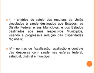  III - critérios de rateio dos recursos da União
vinculados à saúde destinados aos Estados, ao
Distrito Federal e aos Municípios, e dos Estados
destinados aos seus respectivos Municípios,
visando à progressiva redução das disparidades
regionais;
 IV - normas de fiscalização, avaliação e controle
das despesas com saúde nas esferas federal,
estadual, distrital e municipal.
 