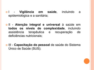  I - Vigilância em saúde, incluindo a
epidemiológica e a sanitária;
 II - Atenção integral e universal à saúde em
todos os níveis de complexidade, incluindo
assistência terapêutica e recuperação de
deficiências nutricionais;
 III - Capacitação do pessoal de saúde do Sistema
Único de Saúde (SUS);
 