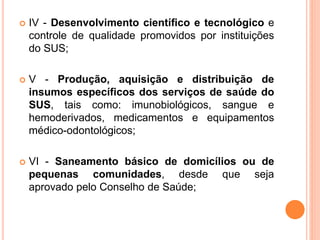  IV - Desenvolvimento científico e tecnológico e
controle de qualidade promovidos por instituições
do SUS;
 V - Produção, aquisição e distribuição de
insumos específicos dos serviços de saúde do
SUS, tais como: imunobiológicos, sangue e
hemoderivados, medicamentos e equipamentos
médico-odontológicos;
 VI - Saneamento básico de domicílios ou de
pequenas comunidades, desde que seja
aprovado pelo Conselho de Saúde;
 