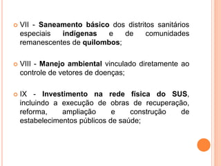  VII - Saneamento básico dos distritos sanitários
especiais indígenas e de comunidades
remanescentes de quilombos;
 VIII - Manejo ambiental vinculado diretamente ao
controle de vetores de doenças;
 IX - Investimento na rede física do SUS,
incluindo a execução de obras de recuperação,
reforma, ampliação e construção de
estabelecimentos públicos de saúde;
 
