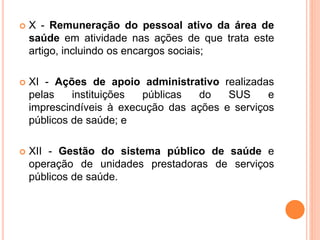  X - Remuneração do pessoal ativo da área de
saúde em atividade nas ações de que trata este
artigo, incluindo os encargos sociais;
 XI - Ações de apoio administrativo realizadas
pelas instituições públicas do SUS e
imprescindíveis à execução das ações e serviços
públicos de saúde; e
 XII - Gestão do sistema público de saúde e
operação de unidades prestadoras de serviços
públicos de saúde.
 