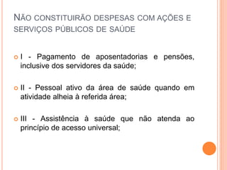 NÃO CONSTITUIRÃO DESPESAS COM AÇÕES E
SERVIÇOS PÚBLICOS DE SAÚDE
 I - Pagamento de aposentadorias e pensões,
inclusive dos servidores da saúde;
 II - Pessoal ativo da área de saúde quando em
atividade alheia à referida área;
 III - Assistência à saúde que não atenda ao
princípio de acesso universal;
 