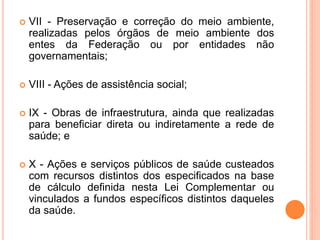  VII - Preservação e correção do meio ambiente,
realizadas pelos órgãos de meio ambiente dos
entes da Federação ou por entidades não
governamentais;
 VIII - Ações de assistência social;
 IX - Obras de infraestrutura, ainda que realizadas
para beneficiar direta ou indiretamente a rede de
saúde; e
 X - Ações e serviços públicos de saúde custeados
com recursos distintos dos especificados na base
de cálculo definida nesta Lei Complementar ou
vinculados a fundos específicos distintos daqueles
da saúde.
 
