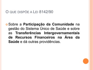 O QUE DISPÕE A LEI 8142/90
 Sobre a Participação da Comunidade na
gestão do Sistema Único de Saúde e sobre
as Transferências Intergovernamentais
de Recursos Financeiros na Área da
Saúde e dá outras providências.
 