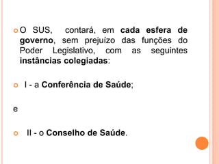  O SUS, contará, em cada esfera de
governo, sem prejuízo das funções do
Poder Legislativo, com as seguintes
instâncias colegiadas:
 I - a Conferência de Saúde;
e
 II - o Conselho de Saúde.
 