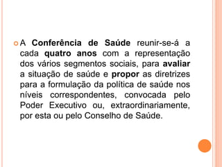  A Conferência de Saúde reunir-se-á a
cada quatro anos com a representação
dos vários segmentos sociais, para avaliar
a situação de saúde e propor as diretrizes
para a formulação da política de saúde nos
níveis correspondentes, convocada pelo
Poder Executivo ou, extraordinariamente,
por esta ou pelo Conselho de Saúde.
 