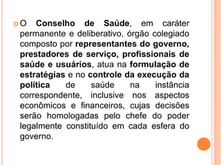  O Conselho de Saúde, em caráter
permanente e deliberativo, órgão colegiado
composto por representantes do governo,
prestadores de serviço, profissionais de
saúde e usuários, atua na formulação de
estratégias e no controle da execução da
política de saúde na instância
correspondente, inclusive nos aspectos
econômicos e financeiros, cujas decisões
serão homologadas pelo chefe do poder
legalmente constituído em cada esfera do
governo.
 