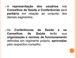  A representação dos usuários nos
Conselhos de Saúde e Conferências será
paritária em relação ao conjunto dos
demais segmentos.
 As Conferências de Saúde e os
Conselhos de Saúde terão sua
organização e normas de funcionamento
definidas em regimento próprio, aprovadas
pelo respectivo conselho.
 