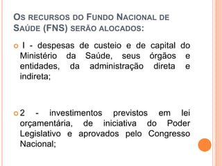 OS RECURSOS DO FUNDO NACIONAL DE
SAÚDE (FNS) SERÃO ALOCADOS:
 I - despesas de custeio e de capital do
Ministério da Saúde, seus órgãos e
entidades, da administração direta e
indireta;
 2 - investimentos previstos em lei
orçamentária, de iniciativa do Poder
Legislativo e aprovados pelo Congresso
Nacional;
 