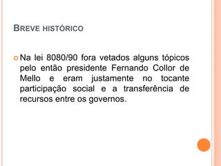 BREVE HISTÓRICO
 Na lei 8080/90 fora vetados alguns tópicos
pelo então presidente Fernando Collor de
Mello e eram justamente no tocante
participação social e a transferência de
recursos entre os governos.
 
