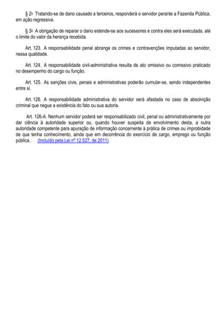 § 2o Tratando-se de dano causado a terceiros, responderá o servidor perante a Fazenda Pública,
em ação regressiva.
§ 3o A obrigação de reparar o dano estende-se aos sucessores e contra eles será executada, até
o limite do valor da herança recebida.
Art. 123. A responsabilidade penal abrange os crimes e contravenções imputadas ao servidor,
nessa qualidade.
Art. 124. A responsabilidade civil-administrativa resulta de ato omissivo ou comissivo praticado
no desempenho do cargo ou função.
Art. 125. As sanções civis, penais e administrativas poderão cumular-se, sendo independentes
entre si.
Art. 126. A responsabilidade administrativa do servidor será afastada no caso de absolvição
criminal que negue a existência do fato ou sua autoria.
Art. 126-A. Nenhum servidor poderá ser responsabilizado civil, penal ou administrativamente por
dar ciência à autoridade superior ou, quando houver suspeita de envolvimento desta, a outra
autoridade competente para apuração de informação concernente à prática de crimes ou improbidade
de que tenha conhecimento, ainda que em decorrência do exercício de cargo, emprego ou função
pública. (Incluído pela Lei nº 12.527, de 2011)
 