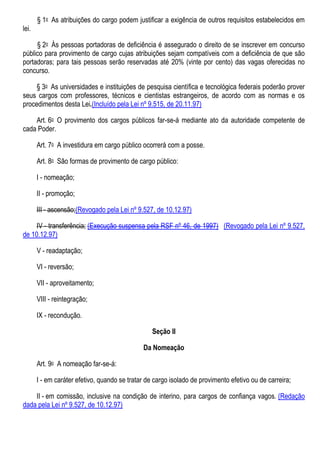 § 1o As atribuições do cargo podem justificar a exigência de outros requisitos estabelecidos em
lei.
§ 2o Às pessoas portadoras de deficiência é assegurado o direito de se inscrever em concurso
público para provimento de cargo cujas atribuições sejam compatíveis com a deficiência de que são
portadoras; para tais pessoas serão reservadas até 20% (vinte por cento) das vagas oferecidas no
concurso.
§ 3o As universidades e instituições de pesquisa científica e tecnológica federais poderão prover
seus cargos com professores, técnicos e cientistas estrangeiros, de acordo com as normas e os
procedimentos desta Lei.(Incluído pela Lei nº 9.515, de 20.11.97)
Art. 6o O provimento dos cargos públicos far-se-á mediante ato da autoridade competente de
cada Poder.
Art. 7o A investidura em cargo público ocorrerá com a posse.
Art. 8o São formas de provimento de cargo público:
I - nomeação;
II - promoção;
III - ascensão;(Revogado pela Lei nº 9.527, de 10.12.97)
IV - transferência; (Execução suspensa pela RSF nº 46, de 1997) (Revogado pela Lei nº 9.527,
de 10.12.97)
V - readaptação;
VI - reversão;
VII - aproveitamento;
VIII - reintegração;
IX - recondução.
Seção II
Da Nomeação
Art. 9o A nomeação far-se-á:
I - em caráter efetivo, quando se tratar de cargo isolado de provimento efetivo ou de carreira;
II - em comissão, inclusive na condição de interino, para cargos de confiança vagos. (Redação
dada pela Lei nº 9.527, de 10.12.97)
 