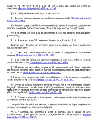 alíneas "a", "b", "d", "e" e "f", IX e X do art. 102, o prazo será contado do término do
impedimento. (Redação dada pela Lei nº 9.527, de 10.12.97)
§ 3o A posse poderá dar-se mediante procuração específica.
§ 4o Só haverá posse nos casos de provimento de cargo por nomeação. (Redação dada pela Lei
nº 9.527, de 10.12.97)
§ 5o No ato da posse, o servidor apresentará declaração de bens e valores que constituem seu
patrimônio e declaração quanto ao exercício ou não de outro cargo, emprego ou função pública.
§ 6o Será tornado sem efeito o ato de provimento se a posse não ocorrer no prazo previsto no
§ 1o deste artigo.
Art. 14. A posse em cargo público dependerá de prévia inspeção médica oficial.
Parágrafo único. Só poderá ser empossado aquele que for julgado apto física e mentalmente
para o exercício do cargo.
Art. 15. Exercício é o efetivo desempenho das atribuições do cargo público ou da função de
confiança. (Redação dada pela Lei nº 9.527, de 10.12.97)
§ 1o É de quinze dias o prazo para o servidor empossado em cargo público entrar em exercício,
contados da data da posse. (Redação dada pela Lei nº 9.527, de 10.12.97)
§ 2o O servidor será exonerado do cargo ou será tornado sem efeito o ato de sua designação
para função de confiança, se não entrar em exercício nos prazos previstos neste artigo, observado o
disposto no art. 18. (Redação dada pela Lei nº 9.527, de 10.12.97)
§ 3o À autoridade competente do órgão ou entidade para onde for nomeado ou designado o
servidor compete dar-lhe exercício. (Redação dada pela Lei nº 9.527, de 10.12.97)
§ 4o O início do exercício de função de confiança coincidirá com a data de publicação do ato de
designação, salvo quando o servidor estiver em licença ou afastado por qualquer outro motivo legal,
hipótese em que recairá no primeiro dia útil após o término do impedimento, que não poderá exceder
a trinta dias da publicação. (Incluído pela Lei nº 9.527, de 10.12.97)
Art. 16. O início, a suspensão, a interrupção e o reinício do exercício serão registrados no
assentamento individual do servidor.
Parágrafo único. Ao entrar em exercício, o servidor apresentará ao órgão competente os
elementos necessários ao seu assentamento individual.
Art. 17. A promoção não interrompe o tempo de exercício, que é contado no novo
posicionamento na carreira a partir da data de publicação do ato que promover o servidor. (Redação
dada pela Lei nº 9.527, de 10.12.97)
 