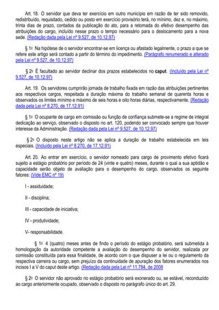 Art. 18. O servidor que deva ter exercício em outro município em razão de ter sido removido,
redistribuído, requisitado, cedido ou posto em exercício provisório terá, no mínimo, dez e, no máximo,
trinta dias de prazo, contados da publicação do ato, para a retomada do efetivo desempenho das
atribuições do cargo, incluído nesse prazo o tempo necessário para o deslocamento para a nova
sede. (Redação dada pela Lei nº 9.527, de 10.12.97)
§ 1o Na hipótese de o servidor encontrar-se em licença ou afastado legalmente, o prazo a que se
refere este artigo será contado a partir do término do impedimento. (Parágrafo renumerado e alterado
pela Lei nº 9.527, de 10.12.97)
§ 2o É facultado ao servidor declinar dos prazos estabelecidos no caput. (Incluído pela Lei nº
9.527, de 10.12.97)
Art. 19. Os servidores cumprirão jornada de trabalho fixada em razão das atribuições pertinentes
aos respectivos cargos, respeitada a duração máxima do trabalho semanal de quarenta horas e
observados os limites mínimo e máximo de seis horas e oito horas diárias, respectivamente. (Redação
dada pela Lei nº 8.270, de 17.12.91)
§ 1o O ocupante de cargo em comissão ou função de confiança submete-se a regime de integral
dedicação ao serviço, observado o disposto no art. 120, podendo ser convocado sempre que houver
interesse da Administração. (Redação dada pela Lei nº 9.527, de 10.12.97)
§ 2o O disposto neste artigo não se aplica a duração de trabalho estabelecida em leis
especiais. (Incluído pela Lei nº 8.270, de 17.12.91)
Art. 20. Ao entrar em exercício, o servidor nomeado para cargo de provimento efetivo ficará
sujeito a estágio probatório por período de 24 (vinte e quatro) meses, durante o qual a sua aptidão e
capacidade serão objeto de avaliação para o desempenho do cargo, observados os seguinte
fatores: (Vide EMC nº 19)
I - assiduidade;
II - disciplina;
III - capacidade de iniciativa;
IV - produtividade;
V- responsabilidade.
§ 1o 4 (quatro) meses antes de findo o período do estágio probatório, será submetida à
homologação da autoridade competente a avaliação do desempenho do servidor, realizada por
comissão constituída para essa finalidade, de acordo com o que dispuser a lei ou o regulamento da
respectiva carreira ou cargo, sem prejuízo da continuidade de apuração dos fatores enumerados nos
incisos I a V do caput deste artigo. (Redação dada pela Lei nº 11.784, de 2008
§ 2o O servidor não aprovado no estágio probatório será exonerado ou, se estável, reconduzido
ao cargo anteriormente ocupado, observado o disposto no parágrafo único do art. 29.
 