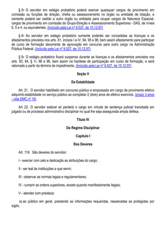 § 3o O servidor em estágio probatório poderá exercer quaisquer cargos de provimento em
comissão ou funções de direção, chefia ou assessoramento no órgão ou entidade de lotação, e
somente poderá ser cedido a outro órgão ou entidade para ocupar cargos de Natureza Especial,
cargos de provimento em comissão do Grupo-Direção e Assessoramento Superiores - DAS, de níveis
6, 5 e 4, ou equivalentes. (Incluído pela Lei nº 9.527, de 10.12.97)
§ 4o Ao servidor em estágio probatório somente poderão ser concedidas as licenças e os
afastamentos previstos nos arts. 81, incisos I a IV, 94, 95 e 96, bem assim afastamento para participar
de curso de formação decorrente de aprovação em concurso para outro cargo na Administração
Pública Federal. (Incluído pela Lei nº 9.527, de 10.12.97)
§ 5o O estágio probatório ficará suspenso durante as licenças e os afastamentos previstos nos
arts. 83, 84, § 1o, 86 e 96, bem assim na hipótese de participação em curso de formação, e será
retomado a partir do término do impedimento. (Incluído pela Lei nº 9.527, de 10.12.97)
Seção V
Da Estabilidade
Art. 21. O servidor habilitado em concurso público e empossado em cargo de provimento efetivo
adquirirá estabilidade no serviço público ao completar 2 (dois) anos de efetivo exercício. (prazo 3 anos
- vide EMC nº 19)
Art. 22. O servidor estável só perderá o cargo em virtude de sentença judicial transitada em
julgado ou de processo administrativo disciplinar no qual lhe seja assegurada ampla defesa.
Título IV
Do Regime Disciplinar
Capítulo I
Dos Deveres
Art. 116. São deveres do servidor:
I - exercer com zelo e dedicação as atribuições do cargo;
II - ser leal às instituições a que servir;
III - observar as normas legais e regulamentares;
IV - cumprir as ordens superiores, exceto quando manifestamente ilegais;
V - atender com presteza:
a) ao público em geral, prestando as informações requeridas, ressalvadas as protegidas por
sigilo;
 
