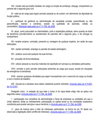 VIII - manter sob sua chefia imediata, em cargo ou função de confiança, cônjuge, companheiro ou
parente até o segundo grau civil;
IX - valer-se do cargo para lograr proveito pessoal ou de outrem, em detrimento da dignidade da
função pública;
X - participar de gerência ou administração de sociedade privada, personificada ou não
personificada, exercer o comércio, exceto na qualidade de acionista, cotista ou
comanditário; (Redação dada pela Lei nº 11.784, de 2008
XI - atuar, como procurador ou intermediário, junto a repartições públicas, salvo quando se tratar
de benefícios previdenciários ou assistenciais de parentes até o segundo grau, e de cônjuge ou
companheiro;
XII - receber propina, comissão, presente ou vantagem de qualquer espécie, em razão de suas
atribuições;
XIII - aceitar comissão, emprego ou pensão de estado estrangeiro;
XIV - praticar usura sob qualquer de suas formas;
XV - proceder de forma desidiosa;
XVI - utilizar pessoal ou recursos materiais da repartição em serviços ou atividades particulares;
XVII - cometer a outro servidor atribuições estranhas ao cargo que ocupa, exceto em situações
de emergência e transitórias;
XVIII - exercer quaisquer atividades que sejam incompatíveis com o exercício do cargo ou função
e com o horário de trabalho;
XIX - recusar-se a atualizar seus dados cadastrais quando solicitado. (Incluído pela Lei nº 9.527,
de 10.12.97)
Parágrafo único. A vedação de que trata o inciso X do caput deste artigo não se aplica nos
seguintes casos: (Incluído pela Lei nº 11.784, de 2008
I - participação nos conselhos de administração e fiscal de empresas ou entidades em que a
União detenha, direta ou indiretamente, participação no capital social ou em sociedade cooperativa
constituída para prestar serviços a seus membros; e (Incluído pela Lei nº 11.784, de 2008
II - gozo de licença para o trato de interesses particulares, na forma do art. 91 desta Lei,
observada a legislação sobre conflito de interesses. (Incluído pela Lei nº 11.784, de 2008
 