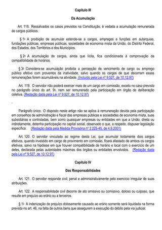 Capítulo III
Da Acumulação
Art. 118. Ressalvados os casos previstos na Constituição, é vedada a acumulação remunerada
de cargos públicos.
§ 1o A proibição de acumular estende-se a cargos, empregos e funções em autarquias,
fundações públicas, empresas públicas, sociedades de economia mista da União, do Distrito Federal,
dos Estados, dos Territórios e dos Municípios.
§ 2o A acumulação de cargos, ainda que lícita, fica condicionada à comprovação da
compatibilidade de horários.
§ 3o Considera-se acumulação proibida a percepção de vencimento de cargo ou emprego
público efetivo com proventos da inatividade, salvo quando os cargos de que decorram essas
remunerações forem acumuláveis na atividade. (Incluído pela Lei nº 9.527, de 10.12.97)
Art. 119. O servidor não poderá exercer mais de um cargo em comissão, exceto no caso previsto
no parágrafo único do art. 9o, nem ser remunerado pela participação em órgão de deliberação
coletiva. (Redação dada pela Lei nº 9.527, de 10.12.97)
Parágrafo único. O disposto neste artigo não se aplica à remuneração devida pela participação
em conselhos de administração e fiscal das empresas públicas e sociedades de economia mista, suas
subsidiárias e controladas, bem como quaisquer empresas ou entidades em que a União, direta ou
indiretamente, detenha participação no capital social, observado o que, a respeito, dispuser legislação
específica. (Redação dada pela Medida Provisória nº 2.225-45, de 4.9.2001)
Art. 120. O servidor vinculado ao regime desta Lei, que acumular licitamente dois cargos
efetivos, quando investido em cargo de provimento em comissão, ficará afastado de ambos os cargos
efetivos, salvo na hipótese em que houver compatibilidade de horário e local com o exercício de um
deles, declarada pelas autoridades máximas dos órgãos ou entidades envolvidos. (Redação dada
pela Lei nº 9.527, de 10.12.97)
Capítulo IV
Das Responsabilidades
Art. 121. O servidor responde civil, penal e administrativamente pelo exercício irregular de suas
atribuições.
Art. 122. A responsabilidade civil decorre de ato omissivo ou comissivo, doloso ou culposo, que
resulte em prejuízo ao erário ou a terceiros.
§ 1o A indenização de prejuízo dolosamente causado ao erário somente será liquidada na forma
prevista no art. 46, na falta de outros bens que assegurem a execução do débito pela via judicial.
 