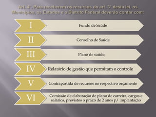 I

Fundo de Saúde

II

Conselho de Saúde

III
IV
V
VI

Plano de saúde;

Relatório de gestão que permitam o controle
Contrapartida de recursos no respectivo orçamento
Comissão de elaboração de plano de carreira, cargos e
salários, previstos o prazo de 2 anos p/ implantação

 