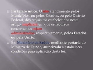 



Parágrafo único. O não atendimento pelos
Municípios, ou pelos Estados, ou pelo Distrito
Federal, dos requisitos estabelecidos neste
artigo, implicará em que os recursos
concernentes sejam
administrados, respectivamente, pelos Estados
ou pela União.
É o Ministério da Saúde, mediante portaria do
Ministro de Estado, autorizado a estabelecer
condições para aplicação desta lei.

 