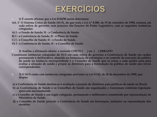 1) É correto afirmar que a Lei 8142/90 assim determina:
Art. 1° O Sistema Único de Saúde (SUS), de que trata a Lei n° 8.080, de 19 de setembro de 1990, contará, em
cada esfera de governo, sem prejuízo das funções do Poder Legislativo, com as seguintes instâncias
colegiadas:
A) I - o Fundo de Saúde; II - a Conferência de Saúde.
B) I - a Conferência de Saúde; II - o Plano de Saúde.
C) I - o Conselho de Saúde; II - o Fundo de Saúde.
D) I - a Conferência de Saúde; II - o Conselho de Saúde.


2) Analise a afirmação abaixo e assinale CERTO (
) ou ( ) ERRADO
Constituem instâncias colegiadas do SUS em cada esfera do governo: a Conferência de Saúde em caráter
permanente e deliberativo, atuando na formulação de estratégias e no controle da execução da política
de saúde na instância correspondente e o Conselho de Saúde que se reúne a cada quatro anos para
avaliar a situação de saúde e propor as diretrizes para a formulação da política de saúde nos níveis
correspondentes.




3) O SUS conta com instâncias colegiadas previstas na Lei 8.142, de 28 de dezembro de 1990, que
dispõe:

a) a Conferência de Saúde destina-se à avaliação e posição de diretrizes para políticas de saúde no Brasil.
b) as Conferências de Saúde e os Conselhos de Saúde são organizados e funcionam conforme legislação
aprovada nacionalmente
c) o Conselho de Saúde é um órgão colegiado, permanente e deliberativo constituído por representação do
Ministério da Saúde.
d) o Conselho de Saúde precede a Conferência de Saúde em hierarquia, inclusive na representação dos
usuários.

 