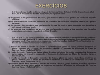 

4) O Conselho de Saúde, instância colegiada do Sistema Único de Saúde (SUS), de acordo com a Lei
8.142, de 28 de dezembro de 1990, é composto por representantes

a) do governo e dos profissionais de saúde, que atuam na execução da política de saúde em hospitais
públicos.
b) dos profissionais de saúde que trabalham no Ministério da Saúde que controlam e executam a política
de saúde.
c) do governo, dos usuários e dos profissionais da área de saúde e meio ambiente, que formulam e
executam a política de saúde.
d) do governo, dos prestadores de serviço, dos profissionais da saúde e dos usuários, que formulam
estratégias e controlam a execução da política de saúde.



5) A Lei nº 8.142, de 28 de dezembro de 1990, dispõe sobre a participação da comunidade na gestão do
Sistema Único de Saúde (SUS) e sobre as transferências intergovernamentais de recursos financeiros
na área da saúde. Para receberem os recursos do Fundo Nacional de Saúde (FNS), os Municípios, os
Estados e o Distrito Federal deverão contar com:

a) Fundo de Saúde, Conselho de Saúde e Epidemiológico, plano de saúde coletiva, relatórios de
gestão, recursos para a saúde no orçamento estadual e Comissão de elaboração do Plano de
Carreira, Cargos e Salários (PCCS).
b) Fundo de Saúde, Conselho de Saúde, plano de saúde, relatórios de gestão, contrapartida de recursos
para a saúde no respectivo orçamento e Comissão de elaboração do Plano de Carreira, Cargos e
Salários (PCCS).
c) Fundo de Saúde e Educação, Conselho de Saúde, plano de saúde individual, relatórios de
gestão, recursos para a saúde no respectivo orçamento e Comissão de elaboração do Plano de
Carreira, Cargos e Salários (PCCS).
d) Fundo de Saúde, Meio ambiente, Conselho de Saúde e Educação, plano de saúde individual, relatórios
de gestão, recursos para a saúde no respectivo orçamento e Comissão de elaboração do Plano de
Carreira, Cargos e Salários (PCCS).

 
