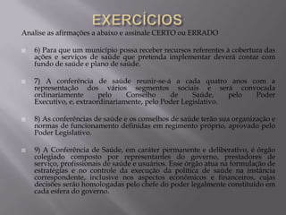 Analise as afirmações a abaixo e assinale CERTO ou ERRADO








6) Para que um município possa receber recursos referentes à cobertura das
ações e serviços de saúde que pretenda implementar deverá contar com
fundo de saúde e plano de saúde.
7) A conferência de saúde reunir-se-á a cada quatro anos com a
representação dos vários segmentos sociais e será convocada
ordinariamente
pelo
Conselho
de
Saúde,
pelo
Poder
Executivo, e, extraordinariamente, pelo Poder Legislativo.
8) As conferências de saúde e os conselhos de saúde terão sua organização e
normas de funcionamento definidas em regimento próprio, aprovado pelo
Poder Legislativo.
9) A Conferência de Saúde, em caráter permanente e deliberativo, é órgão
colegiado composto por representantes do governo, prestadores de
serviço, profissionais de saúde e usuários. Esse órgão atua na formulação de
estratégias e no controle da execução da política de saúde na instância
correspondente, inclusive nos aspectos econômicos e financeiros, cujas
decisões serão homologadas pelo chefe do poder legalmente constituído em
cada esfera do governo.

 