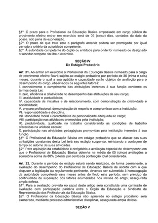 §1º. O prazo para o Profissional da Educação Básica empossado em cargo público de
provimento efetivo entrar em exercício será de 05 (cinco) dias, contados da data da
posse, sob pena de exoneração.
§2º. O prazo de que trata este o parágrafo anterior poderá ser prorrogado por igual
período a critério da autoridade competente.
§3º. À autoridade competente do órgão ou entidade para onde for nomeado ou designado
o servidor compete dar-lhe o exercício.

                                      SEÇÃO IV
                                 Do Estágio Probatório

Art. 21. Ao entrar em exercício o Profissional da Educação Básica nomeado para o cargo
de provimento efetivo ficará sujeito ao estágio probatório por período de 36 (trinta e seis)
meses, durante o qual a sua aptidão e capacidade serão objetos de avaliação para o
desempenho do cargo, observados os seguintes fatores:
I. conhecimento e cumprimento das atribuições inerentes à sua função conforme os
termos desta Lei.
II. zelo, eficiência e criatividade no desempenho das atribuições de seu cargo;
III. assiduidade e pontualidade;
IV. capacidade de iniciativa e de relacionamento, com demonstração de criatividade e
sociabilidade;
V. preparo profissional, demonstração de respeito e compromisso com a instituição;
VI. responsabilidade e disciplina;
VII. idoneidade moral e característica de personalidade adequada ao cargo;
VIII. participação nas atividades promovidas pela instituição;
IX. produtividade, qualidade no trabalho considerando as condições de trabalho
oferecidas na unidade escolar;
X. participação nas atividades pedagógicas promovidas pela instituição inerentes à sua
função.
§1º. O Profissional da Educação Básica em estágio probatório que se afastar das suas
atribuições constantes desta Lei terá seu estágio suspenso, reiniciando a contagem de
tempo ao retorno de suas atividades.
§2º. Para aquisição da estabilidade é obrigatória a avaliação especial de desempenho em
que o Profissional de Educação Básica obtenha na média de 05 (cinco) avaliações a
somatória acima de 80% (oitenta por cento) da pontuação total considerada.

Art. 22. Durante o período do estágio estará sendo realizado, de forma permanente, a
avaliação do desempenho do Profissional de Educação Básica de acordo com o que
dispuser a legislação ou regulamento pertinente, devendo ser submetida à homologação
da autoridade competente seis meses antes de findo este período, sem prejuízo da
continuidade de superação dos fatores enumerados nos incisos do artigo, assegurada
ampla defesa.
§1º. Para a avaliação prevista no caput deste artigo será constituída uma comissão de
avaliação com participação paritária entre o Órgão da Educação e Sindicato de
Representação dos Profissionais da Educação Básica.
§2º. O Profissional da Educação Básica não aprovado no estágio probatório será
exonerado, mediante processo administrativo disciplinar, assegurada ampla defesa.

                                        SEÇÃO V
 