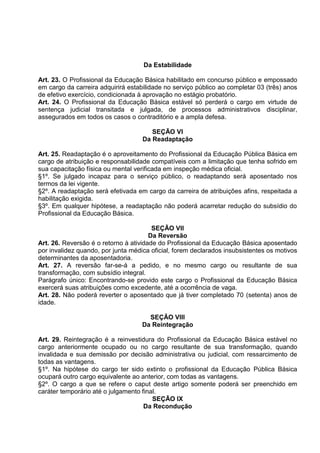 Da Estabilidade

Art. 23. O Profissional da Educação Básica habilitado em concurso público e empossado
em cargo da carreira adquirirá estabilidade no serviço público ao completar 03 (três) anos
de efetivo exercício, condicionada à aprovação no estágio probatório.
Art. 24. O Profissional da Educação Básica estável só perderá o cargo em virtude de
sentença judicial transitada e julgada, de processos administrativos disciplinar,
assegurados em todos os casos o contraditório e a ampla defesa.

                                       SEÇÃO VI
                                    Da Readaptação

Art. 25. Readaptação é o aproveitamento do Profissional da Educação Pública Básica em
cargo de atribuição e responsabilidade compatíveis com a limitação que tenha sofrido em
sua capacitação física ou mental verificada em inspeção médica oficial.
§1º. Se julgado incapaz para o serviço público, o readaptando será aposentado nos
termos da lei vigente.
§2º. A readaptação será efetivada em cargo da carreira de atribuições afins, respeitada a
habilitação exigida.
§3º. Em qualquer hipótese, a readaptação não poderá acarretar redução do subsídio do
Profissional da Educação Básica.

                                        SEÇÃO VII
                                       Da Reversão
Art. 26. Reversão é o retorno à atividade do Profissional da Educação Básica aposentado
por invalidez quando, por junta médica oficial, forem declarados insubsistentes os motivos
determinantes da aposentadoria.
Art. 27. A reversão far-se-á a pedido, e no mesmo cargo ou resultante de sua
transformação, com subsídio integral.
Parágrafo único: Encontrando-se provido este cargo o Profissional da Educação Básica
exercerá suas atribuições como excedente, até a ocorrência de vaga.
Art. 28. Não poderá reverter o aposentado que já tiver completado 70 (setenta) anos de
idade.

                                      SEÇÃO VIII
                                    Da Reintegração

Art. 29. Reintegração é a reinvestidura do Profissional da Educação Básica estável no
cargo anteriormente ocupado ou no cargo resultante de sua transformação, quando
invalidada e sua demissão por decisão administrativa ou judicial, com ressarcimento de
todas as vantagens.
§1º. Na hipótese do cargo ter sido extinto o profissional da Educação Pública Básica
ocupará outro cargo equivalente ao anterior, com todas as vantagens.
§2º. O cargo a que se refere o caput deste artigo somente poderá ser preenchido em
caráter temporário até o julgamento final.
                                        SEÇÃO IX
                                     Da Recondução
 