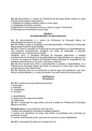 Art. 30. Recondução é o retorno do Profissional da Educação Básica estável ao cargo
anteriormente ocupado e decorrerá de:
I. inabilitado em estágio probatório relativo a outro cargo;
II. reintegração do anterior ocupante.
Parágrafo Único: Encontrando-se provido o cargo de origem o Profissional
da Educação será reconduzido a outro cargo.

                                      SEÇÃO X
                       Da Disponibilidade e do Aproveitamento

Art. 31. Aproveitamento é o retorno do Profissional da Educação Básica em
disponibilidade ao exercício do cargo.
Art. 32. Extinto o cargo ou declarada a sua desnecessidade o Profissional da Educação
Básica estável ficará em disponibilidade.
Art. 33. O retorno à atividade do Profissional da Educação Básica em disponibilidade far-
se-á mediante aproveitamento obrigatório em cargo de atribuições e subsídios
compatíveis com o anteriormente ocupado.
Parágrafo Único: A Secretaria Municipal de Educação determinará o imediato
aproveitamento do Profissional da Educação Básica em disponibilidade, em vaga que vier
a ocorrer nos órgãos do Sistema de Educação Pública Municipal na localidade em que
trabalhava anteriormente ou em outra, onde houver vacância.
Art. 34. Será tornado sem efeito o aproveitamento e cassada a disponibilidade, se o
Profissional da Educação Básica não entrar em exercício no prazo legal, salvo doença
comprovada por junta médica oficial.
Art. 35. Havendo mais de um concorrente à mesma vaga, terá preferência o de maior
tempo de disponibilidade, e, no caso de empate, o de maior tempo de serviço público.

                                     CAPÍTULO IV
                                     Da Vacância

Art. 36. A vacância do cargo público decorrerá de:
I. exoneração;
II. demissão;
IV. readaptação;
III. remoção;

V. aposentadoria;
VI. posse em outro cargo inacumulável;
VII. falecimento.
Art. 37. A exoneração do cargo efetivo dar-se-á a pedido do Profissional da Educação
Básica ou de oficio.

Parágrafo Único: A exoneração de ofício dar-se-á:
I. quando não satisfeita as condições do estágio probatório;
II. quando, por decorrência do prazo, ficar extinta a punibilidade para demissão por
abandono de cargo;
III. quando, tendo tomado posse, não entrar em exercício no prazo estabelecido.

Art. 38. A exoneração de cargo em comissão dar-se-á:
 