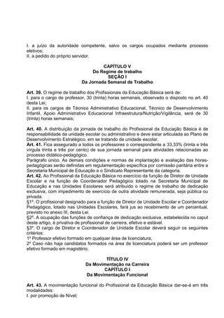 I. a juízo da autoridade competente, salvo os cargos ocupados mediante processo
eletivos;
II. a pedido do próprio servidor.

                                    CAPÍTULO V
                                Do Regime de trabalho
                                      SEÇÃO I
                           Da Jornada Semanal de Trabalho

Art. 39. O regime de trabalho dos Profissionais da Educação Básica será de:
I. para o cargo de professor, 30 (trinta) horas semanais, observado o disposto no art. 40
desta Lei;
II. para os cargos de Técnico Administrativo Educacional, Técnico de Desenvolvimento
Infantil, Apoio Administrativo Educacional Infraestrutura/Nutrição/Vigilância, será de 30
(trinta) horas semanais;

Art. 40. A distribuição da jornada de trabalho do Profissional da Educação Básica é de
responsabilidade da unidade escolar ou administrativo e deve estar articulada ao Plano de
Desenvolvimento Estratégico, em se tratando de unidade escolar.
Art. 41. Fica assegurado a todos os professores o correspondente a 33,33% (trinta e três
vírgula trinta e três por cento) de sua jornada semanal para atividades relacionadas ao
processo didático-pedagógico.
Parágrafo único. As demais condições e normas de implantação e avaliação das horas-
pedagógicas serão definidas em regulamentação específica por comissão paritária entre a
Secretaria Municipal de Educação e o Sindicato Representante da categoria.
Art. 42. Ao Profissional da Educação Básica no exercício da função de Diretor de Unidade
Escolar e na função de Coordenador Pedagógico lotado na Secretaria Municipal de
Educação e nas Unidades Escolares será atribuído o regime de trabalho de dedicação
exclusiva, com impedimento de exercício de outra atividade remunerada, seja pública ou
privada.
§1º. O profissional designado para a função de Diretor de Unidade Escolar e Coordenador
Pedagógico, lotado nas Unidades Escolares, fará jus ao recebimento de um percentual,
previsto no anexo III, desta Lei.
§2º. A ocupação das funções de confiança de dedicação exclusiva, estabelecida no caput
deste artigo, é privativa de profissional de carreira, efetivo e estável.
§3º. O cargo de Diretor e Coordenador de Unidade Escolar deverá seguir os seguintes
critérios:
1º Professor efetivo formado em qualquer área de licenciatura;
2º Caso não haja candidatos formados na área de licenciatura poderá ser um professor
efetivo formado em magistério.

                                    TÍTULO IV
                            Da Movimentação na Carreira
                                   CAPÍTULO I
                            Da Movimentação Funcional

Art. 43. A movimentação funcional do Profissional da Educação Básica dar-se-á em três
modalidades:
I. por promoção de Nível;
 