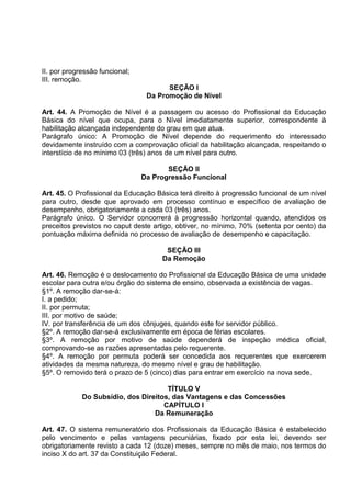 II. por progressão funcional;
III. remoção.
                                       SEÇÃO I
                                 Da Promoção de Nível

Art. 44. A Promoção de Nível é a passagem ou acesso do Profissional da Educação
Básica do nível que ocupa, para o Nível imediatamente superior, correspondente à
habilitação alcançada independente do grau em que atua.
Parágrafo único: A Promoção de Nível depende do requerimento do interessado
devidamente instruído com a comprovação oficial da habilitação alcançada, respeitando o
interstício de no mínimo 03 (três) anos de um nível para outro.

                                       SEÇÃO II
                                Da Progressão Funcional

Art. 45. O Profissional da Educação Básica terá direito à progressão funcional de um nível
para outro, desde que aprovado em processo contínuo e específico de avaliação de
desempenho, obrigatoriamente a cada 03 (três) anos.
Parágrafo único. O Servidor concorrerá à progressão horizontal quando, atendidos os
preceitos previstos no caput deste artigo, obtiver, no mínimo, 70% (setenta por cento) da
pontuação máxima definida no processo de avaliação de desempenho e capacitação.

                                       SEÇÃO III
                                      Da Remoção

Art. 46. Remoção é o deslocamento do Profissional da Educação Básica de uma unidade
escolar para outra e/ou órgão do sistema de ensino, observada a existência de vagas.
§1º. A remoção dar-se-á:
I. a pedido;
II. por permuta;
III. por motivo de saúde;
IV. por transferência de um dos cônjuges, quando este for servidor público.
§2º. A remoção dar-se-á exclusivamente em época de férias escolares.
§3º. A remoção por motivo de saúde dependerá de inspeção médica oficial,
comprovando-se as razões apresentadas pelo requerente.
§4º. A remoção por permuta poderá ser concedida aos requerentes que exercerem
atividades da mesma natureza, do mesmo nível e grau de habilitação.
§5º. O removido terá o prazo de 5 (cinco) dias para entrar em exercício na nova sede.

                                      TÍTULO V
             Do Subsídio, dos Direitos, das Vantagens e das Concessões
                                     CAPÍTULO I
                                  Da Remuneração

Art. 47. O sistema remuneratório dos Profissionais da Educação Básica é estabelecido
pelo vencimento e pelas vantagens pecuniárias, fixado por esta lei, devendo ser
obrigatoriamente revisto a cada 12 (doze) meses, sempre no mês de maio, nos termos do
inciso X do art. 37 da Constituição Federal.
 